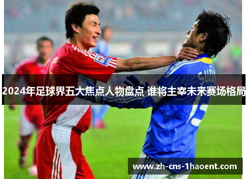 2024年足球界五大焦点人物盘点 谁将主宰未来赛场格局