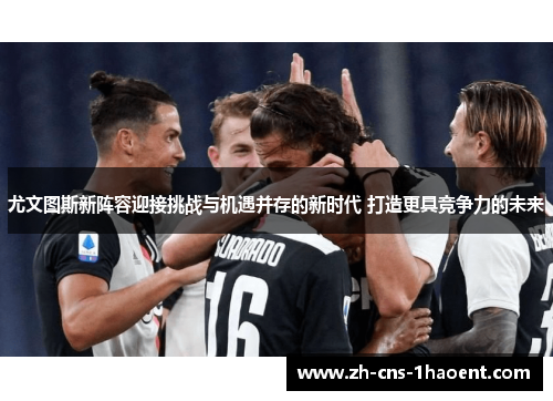 尤文图斯新阵容迎接挑战与机遇并存的新时代 打造更具竞争力的未来