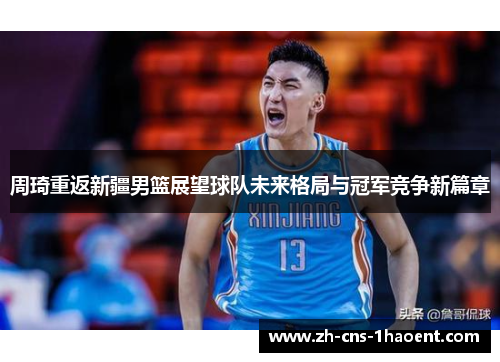 周琦重返新疆男篮展望球队未来格局与冠军竞争新篇章