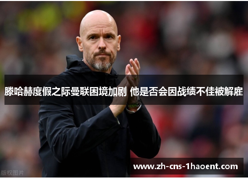 滕哈赫度假之际曼联困境加剧 他是否会因战绩不佳被解雇 滕哈赫度假之际曼联困境加剧 他是否会因战绩不佳被解雇