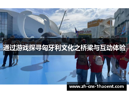 通过游戏探寻匈牙利文化之桥梁与互动体验 通过游戏探寻匈牙利文化之桥梁与互动体验