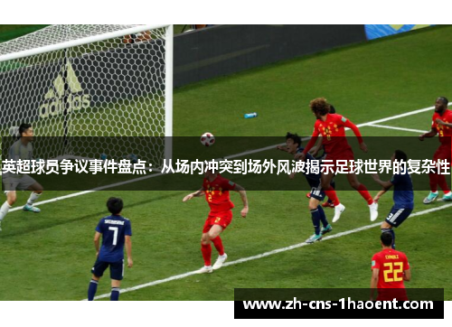 英超球员争议事件盘点：从场内冲突到场外风波揭示足球世界的复杂性