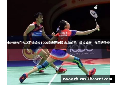 金徐组合在大马羽球超级1000赛表现抢眼 未来前景广阔或成新一代羽坛传奇