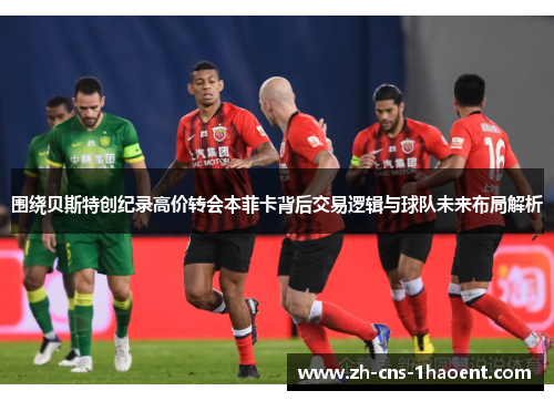 围绕贝斯特创纪录高价转会本菲卡背后交易逻辑与球队未来布局解析